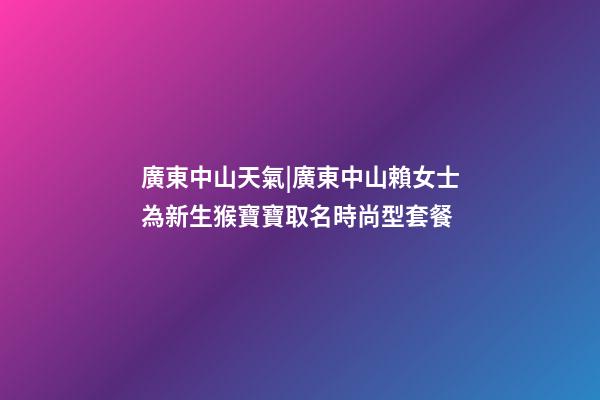 廣東中山天氣|廣東中山賴女士為新生猴寶寶取名時尚型套餐-第1張-公司起名-玄機派